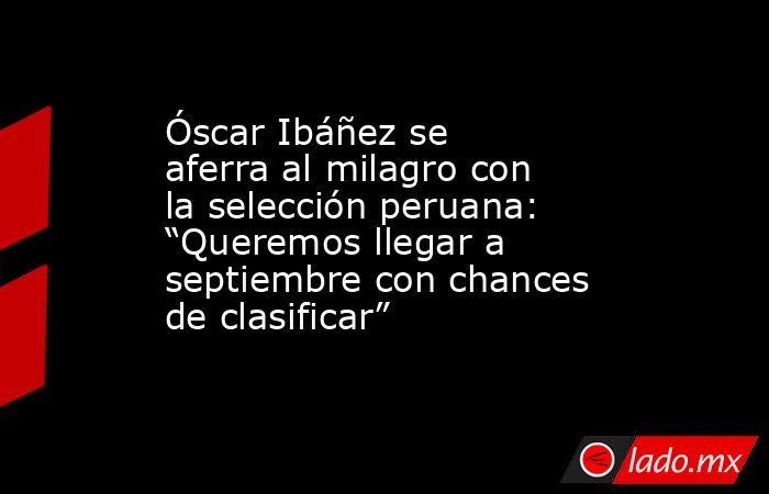 Óscar Ibáñez se aferra al milagro con la selección peruana: “Queremos llegar a septiembre con chances de clasificar”. Noticias en tiempo real