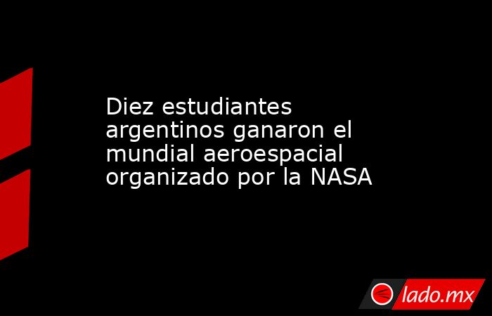 Diez estudiantes argentinos ganaron el mundial aeroespacial organizado por la NASA. Noticias en tiempo real