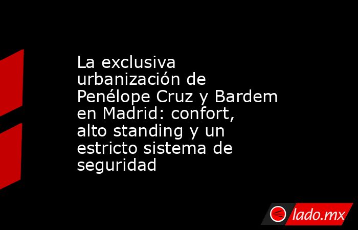 La exclusiva urbanización de Penélope Cruz y Bardem en Madrid: confort, alto standing y un estricto sistema de seguridad. Noticias en tiempo real