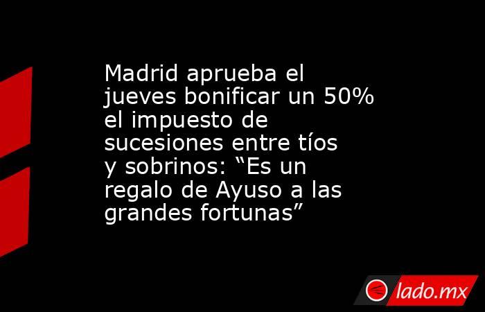 Madrid aprueba el jueves bonificar un 50% el impuesto de sucesiones entre tíos y sobrinos: “Es un regalo de Ayuso a las grandes fortunas” . Noticias en tiempo real