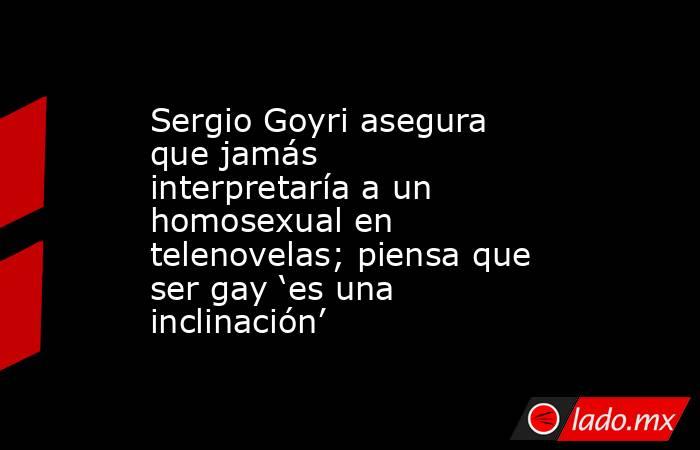Sergio Goyri asegura que jamás interpretaría a un homosexual en telenovelas; piensa que ser gay ‘es una inclinación’. Noticias en tiempo real