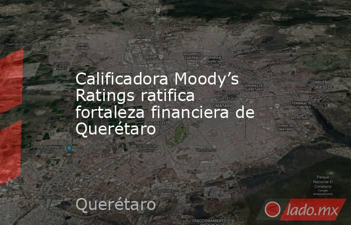 Calificadora Moody’s Ratings ratifica fortaleza financiera de Querétaro. Noticias en tiempo real