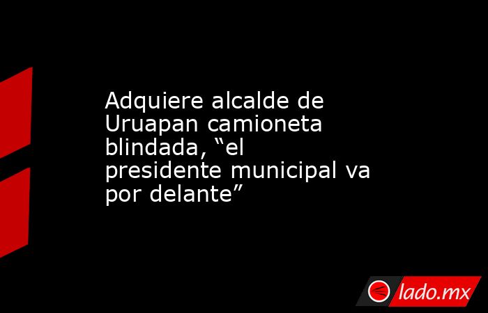 Adquiere alcalde de Uruapan camioneta blindada, “el presidente municipal va por delante”. Noticias en tiempo real
