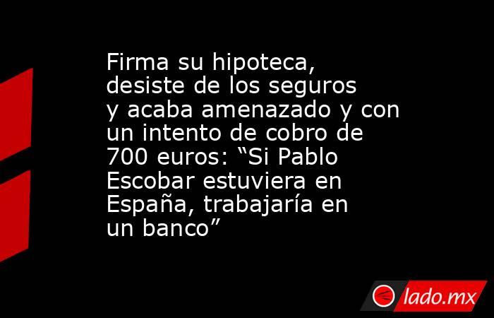 Firma su hipoteca, desiste de los seguros y acaba amenazado y con un intento de cobro de 700 euros: “Si Pablo Escobar estuviera en España, trabajaría en un banco”. Noticias en tiempo real