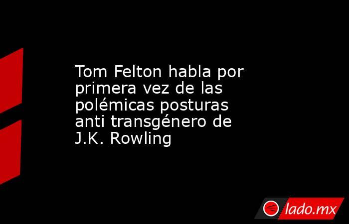 Tom Felton habla por primera vez de las polémicas posturas anti transgénero de J.K. Rowling. Noticias en tiempo real