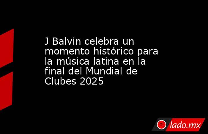 J Balvin celebra un momento histórico para la música latina en la final del Mundial de Clubes 2025. Noticias en tiempo real