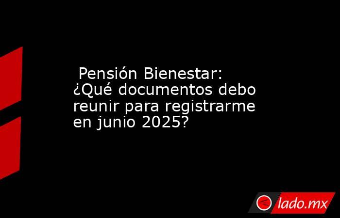  Pensión Bienestar: ¿Qué documentos debo reunir para registrarme en junio 2025?. Noticias en tiempo real