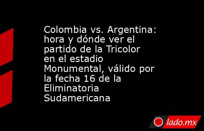 Colombia vs. Argentina: hora y dónde ver el partido de la Tricolor en el estadio Monumental, válido por la fecha 16 de la Eliminatoria Sudamericana. Noticias en tiempo real