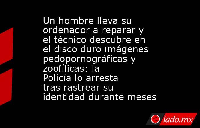 Un hombre lleva su ordenador a reparar y el técnico descubre en el disco duro imágenes pedopornográficas y zoofílicas: la Policía lo arresta tras rastrear su identidad durante meses . Noticias en tiempo real