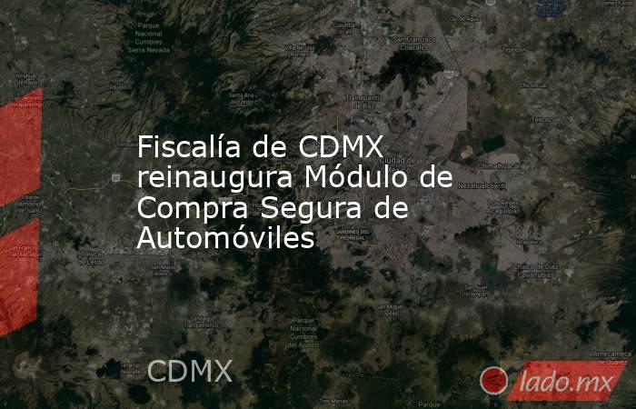 Fiscalía de CDMX reinaugura Módulo de Compra Segura de Automóviles. Noticias en tiempo real