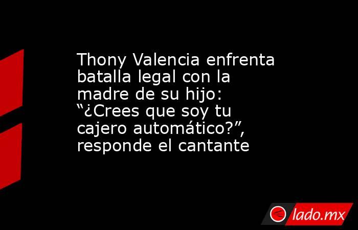 Thony Valencia enfrenta batalla legal con la madre de su hijo: “¿Crees que soy tu cajero automático?”, responde el cantante. Noticias en tiempo real