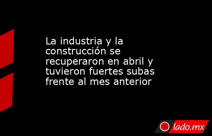 La industria y la construcción se recuperaron en abril y tuvieron fuertes subas frente al mes anterior. Noticias en tiempo real