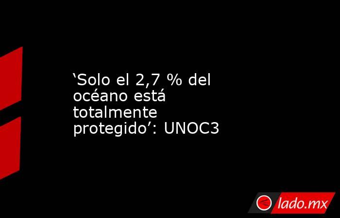 ‘Solo el 2,7 % del océano está totalmente protegido’: UNOC3. Noticias en tiempo real