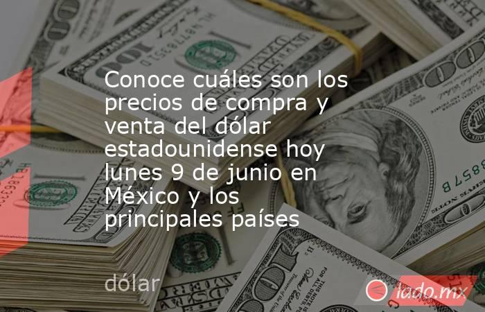 Conoce cuáles son los precios de compra y venta del dólar estadounidense hoy lunes 9 de junio en México y los principales países. Noticias en tiempo real