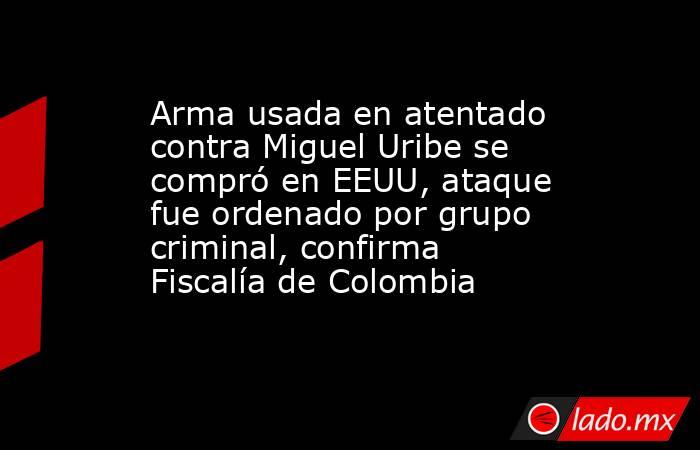 Arma usada en atentado contra Miguel Uribe se compró en EEUU, ataque fue ordenado por grupo criminal, confirma Fiscalía de Colombia. Noticias en tiempo real