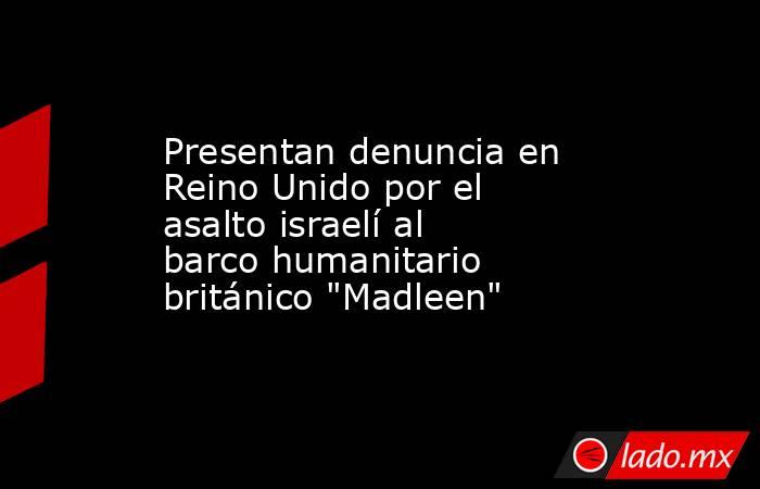 Presentan denuncia en Reino Unido por el asalto israelí al barco humanitario británico 