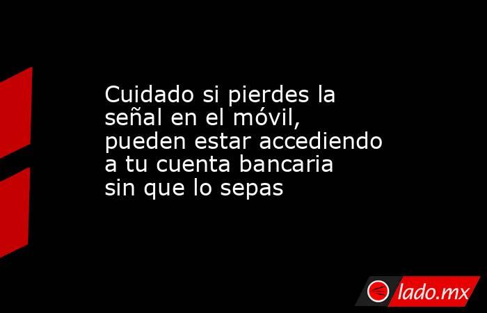 Cuidado si pierdes la señal en el móvil, pueden estar accediendo a tu cuenta bancaria sin que lo sepas. Noticias en tiempo real
