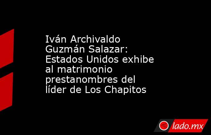 Iván Archivaldo Guzmán Salazar: Estados Unidos exhibe al matrimonio prestanombres del líder de Los Chapitos. Noticias en tiempo real