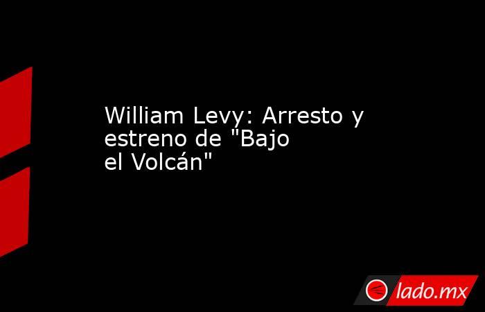 William Levy: Arresto y estreno de "Bajo el Volcán". Noticias en tiempo real