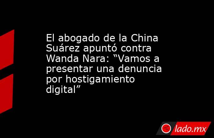 El abogado de la China Suárez apuntó contra Wanda Nara: “Vamos a presentar una denuncia por hostigamiento digital”. Noticias en tiempo real