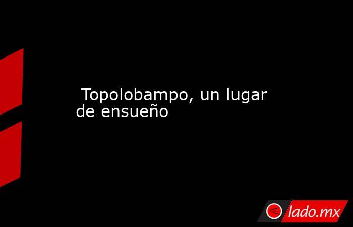  Topolobampo, un lugar de ensueño. Noticias en tiempo real