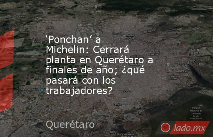 ‘Ponchan’ a Michelin: Cerrará planta en Querétaro a finales de año; ¿qué pasará con los trabajadores?. Noticias en tiempo real