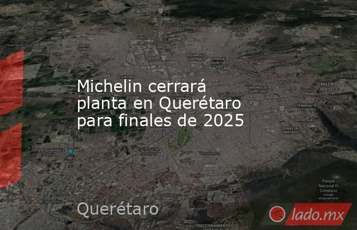 Michelin cerrará planta en Querétaro para finales de 2025. Noticias en tiempo real