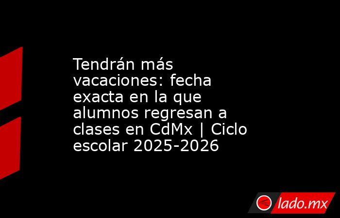 Tendrán más vacaciones: fecha exacta en la que alumnos regresan a clases en CdMx | Ciclo escolar 2025-2026. Noticias en tiempo real