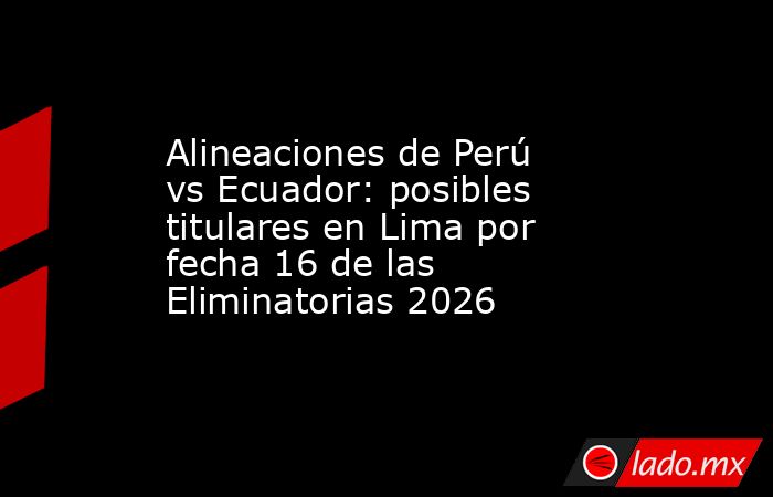 Alineaciones de Perú vs Ecuador: posibles titulares en Lima por fecha 16 de las Eliminatorias 2026. Noticias en tiempo real