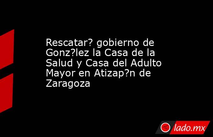 Rescatar? gobierno de Gonz?lez la Casa de la Salud y Casa del Adulto Mayor en Atizap?n de Zaragoza. Noticias en tiempo real