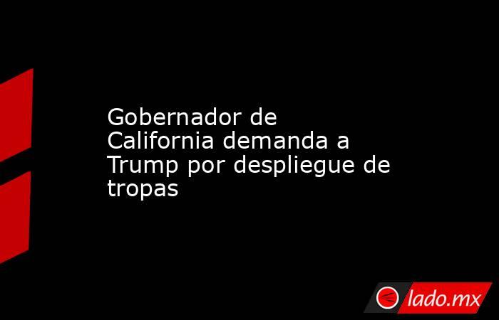 Gobernador de California demanda a Trump por despliegue de tropas. Noticias en tiempo real