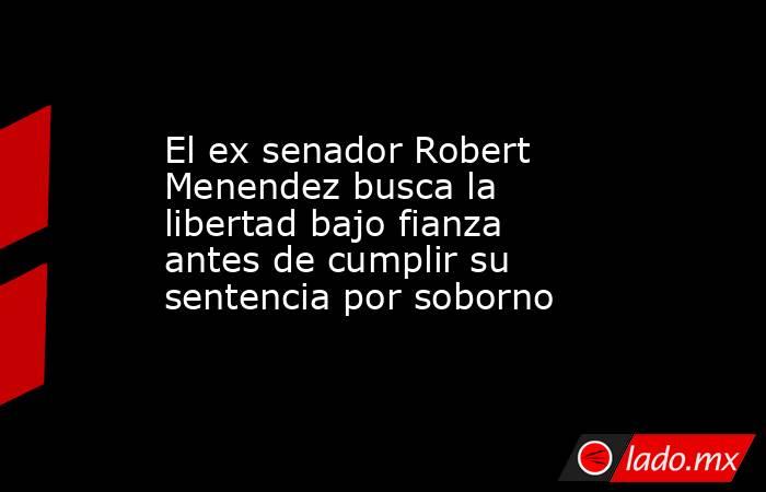 El ex senador Robert Menendez busca la libertad bajo fianza antes de cumplir su sentencia por soborno. Noticias en tiempo real