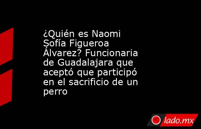 ¿Quién es Naomi Sofía Figueroa Álvarez? Funcionaria de Guadalajara que aceptó que participó en el sacrificio de un perro . Noticias en tiempo real