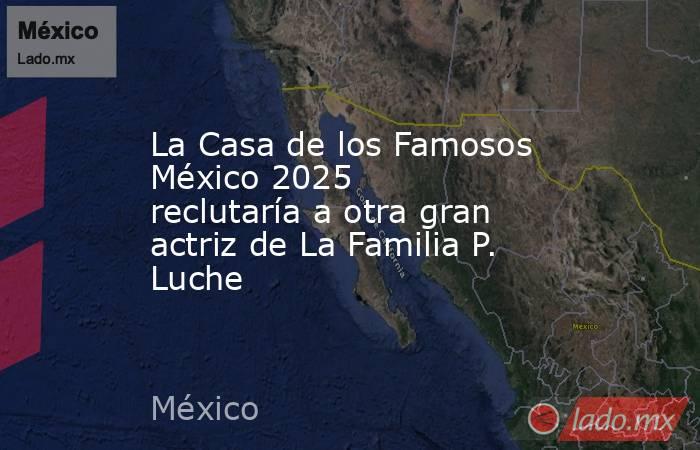 La Casa de los Famosos México 2025 reclutaría a otra gran actriz de La Familia P. Luche  . Noticias en tiempo real