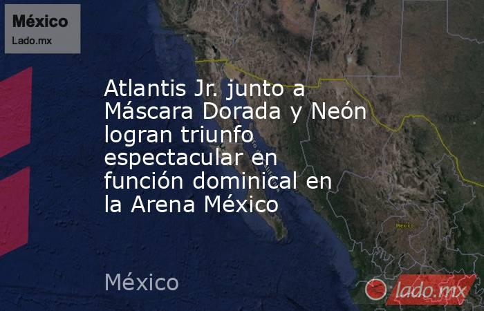 Atlantis Jr. junto a Máscara Dorada y Neón logran triunfo espectacular en función dominical en la Arena México. Noticias en tiempo real