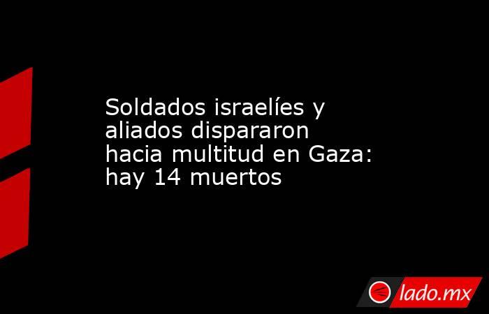 Soldados israelíes y aliados dispararon hacia multitud en Gaza: hay 14 muertos . Noticias en tiempo real