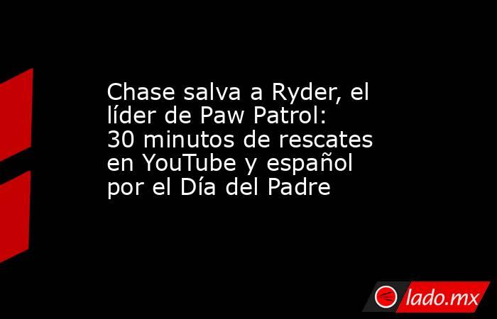 Chase salva a Ryder, el líder de Paw Patrol: 30 minutos de rescates en YouTube y español por el Día del Padre. Noticias en tiempo real