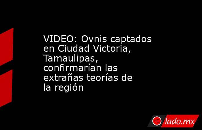 VIDEO: Ovnis captados en Ciudad Victoria, Tamaulipas, confirmarían las extrañas teorías de la región . Noticias en tiempo real