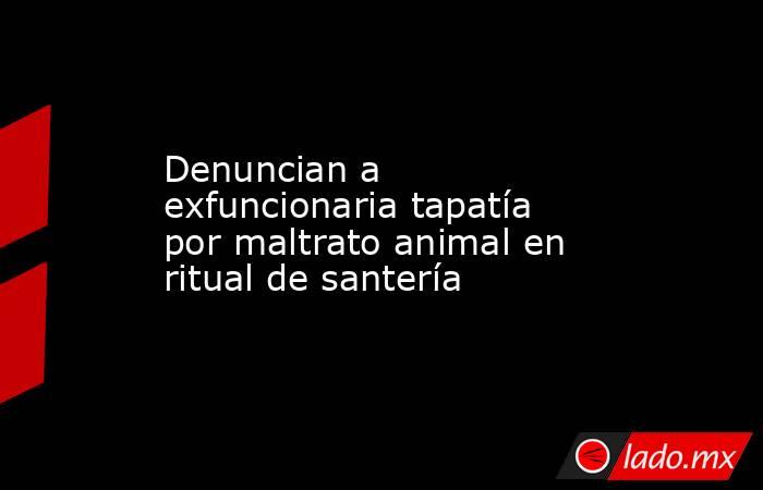 Denuncian a exfuncionaria tapatía por maltrato animal en ritual de santería. Noticias en tiempo real