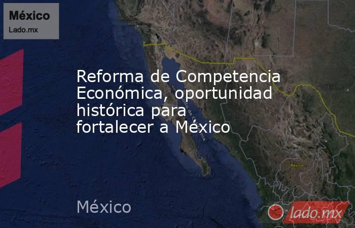 Reforma de Competencia Económica, oportunidad histórica para fortalecer a México. Noticias en tiempo real