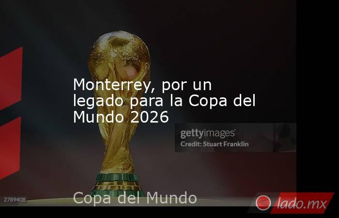 Monterrey, por un legado para la Copa del Mundo 2026. Noticias en tiempo real