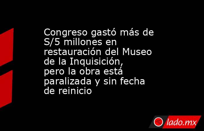 Congreso gastó más de S/5 millones en restauración del Museo de la Inquisición, pero la obra está paralizada y sin fecha de reinicio. Noticias en tiempo real