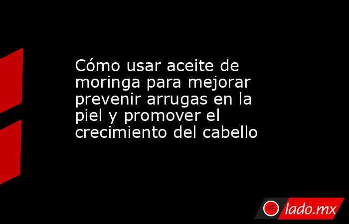 Cómo usar aceite de moringa para mejorar prevenir arrugas en la piel y promover el crecimiento del cabello  . Noticias en tiempo real