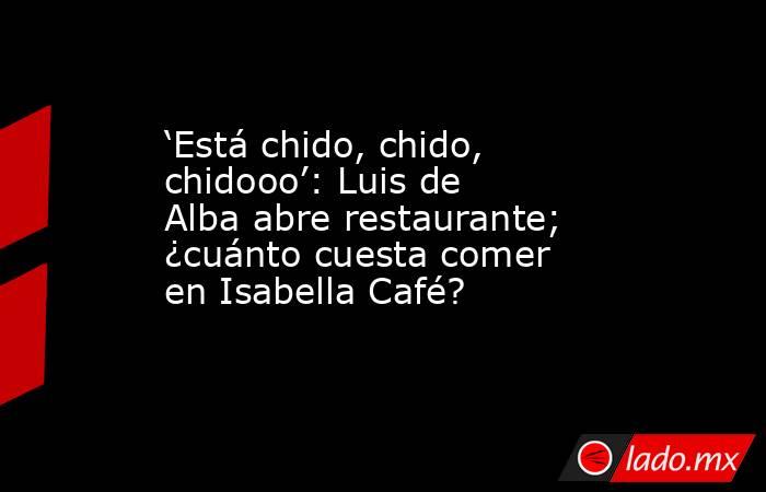 ‘Está chido, chido, chidooo’: Luis de Alba abre restaurante; ¿cuánto cuesta comer en Isabella Café?. Noticias en tiempo real