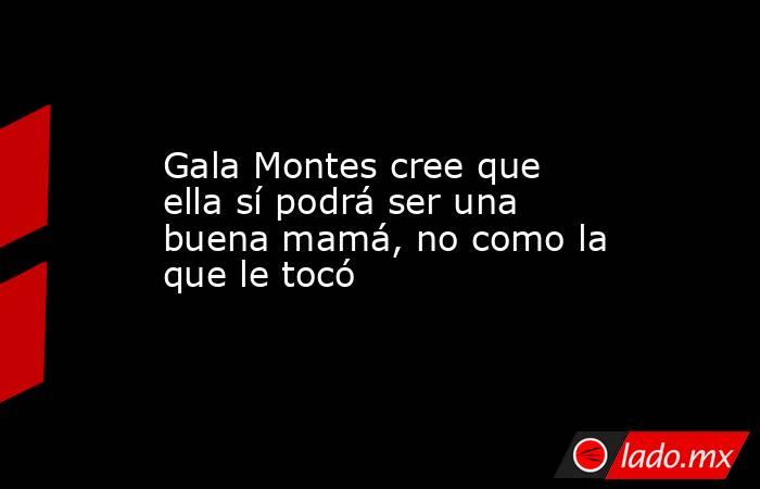 Gala Montes cree que ella sí podrá ser una buena mamá, no como la que le tocó. Noticias en tiempo real