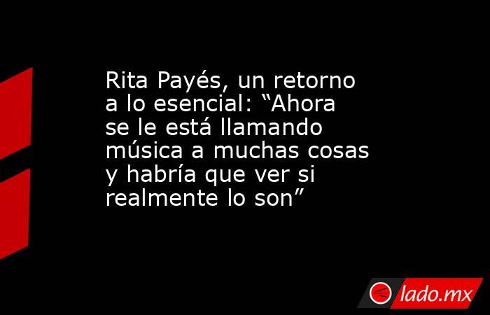 Rita Payés, un retorno a lo esencial: “Ahora se le está llamando música a muchas cosas y habría que ver si realmente lo son”. Noticias en tiempo real