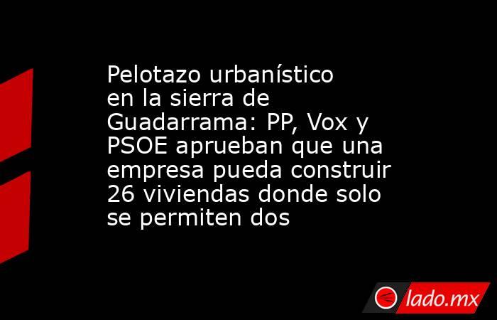 Pelotazo urbanístico en la sierra de Guadarrama: PP, Vox y PSOE aprueban que una empresa pueda construir 26 viviendas donde solo se permiten dos. Noticias en tiempo real