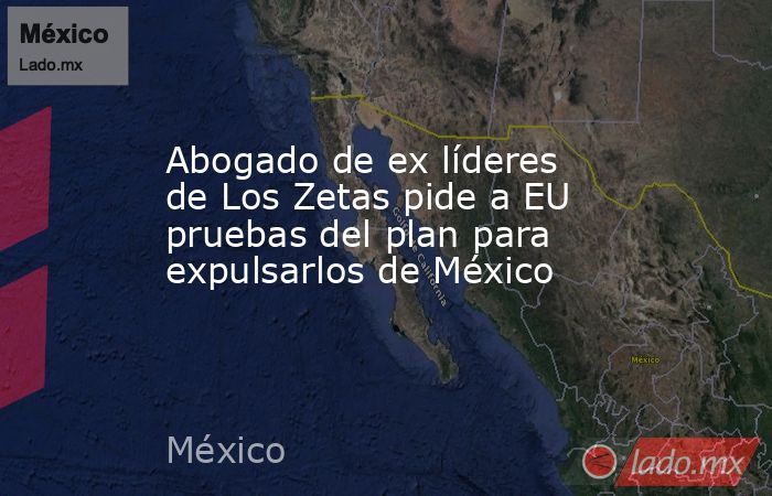 Abogado de ex líderes de Los Zetas pide a EU pruebas del plan para expulsarlos de México. Noticias en tiempo real