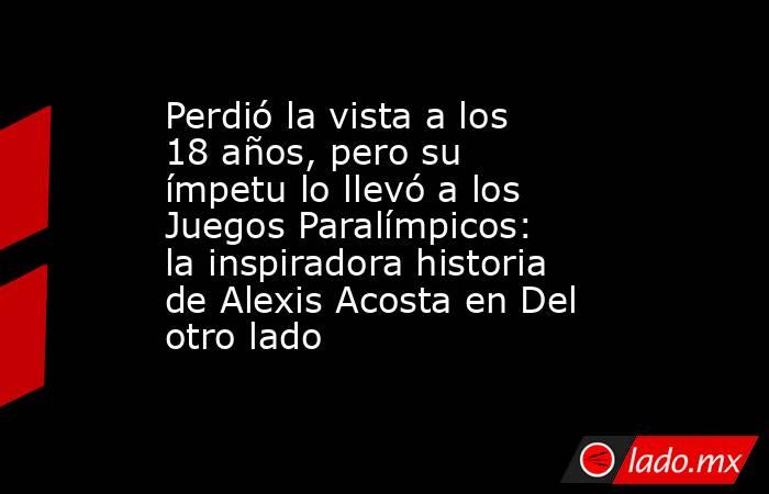 Perdió la vista a los 18 años, pero su ímpetu lo llevó a los Juegos Paralímpicos: la inspiradora historia de Alexis Acosta en Del otro lado. Noticias en tiempo real