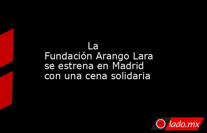                                                                                                              La Fundación Arango Lara se estrena en Madrid con una cena solidaria                                                                              . Noticias en tiempo real